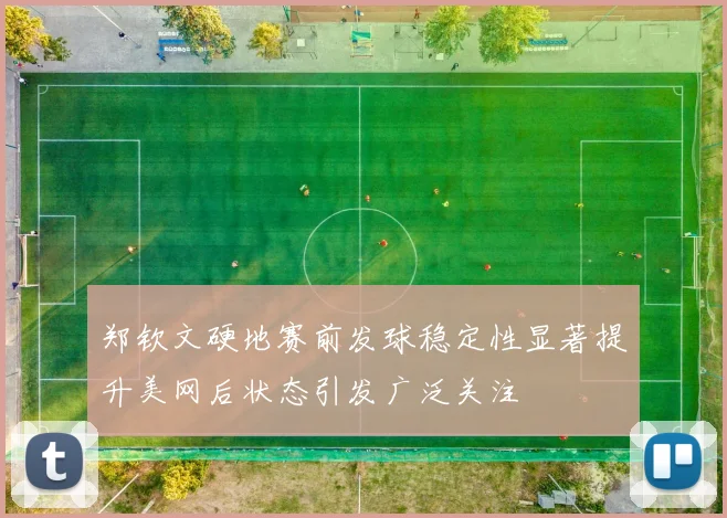 郑钦文硬地赛前发球稳定性显著提升美网后状态引发广泛关注