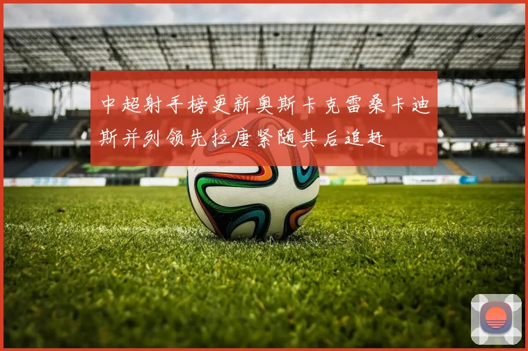 中超射手榜更新奥斯卡克雷桑卡迪斯并列领先拉唐紧随其后追赶