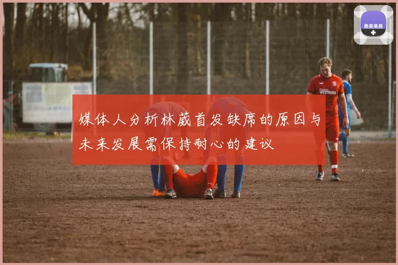 媒体人分析林葳首发缺席的原因与未来发展需保持耐心的建议