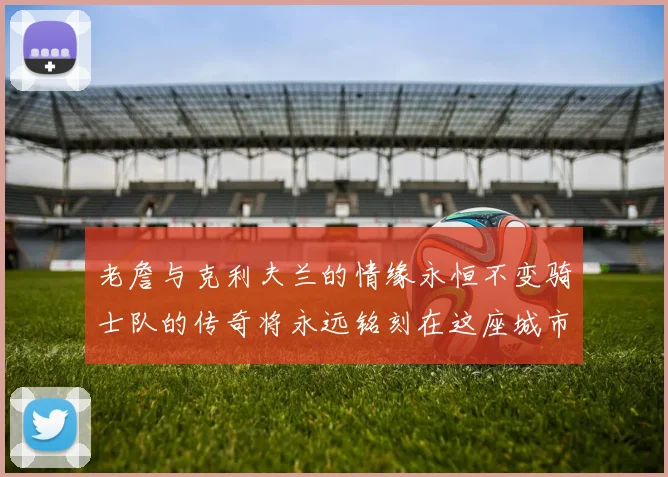 老詹与克利夫兰的情缘永恒不变骑士队的传奇将永远铭刻在这座城市
