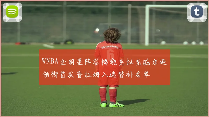 WNBA全明星阵容揭晓克拉克威尔逊领衔首发普拉姆入选替补名单