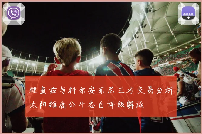 理查兹与科尔安东尼三方交易分析太阳雄鹿公牛各自评级解读
