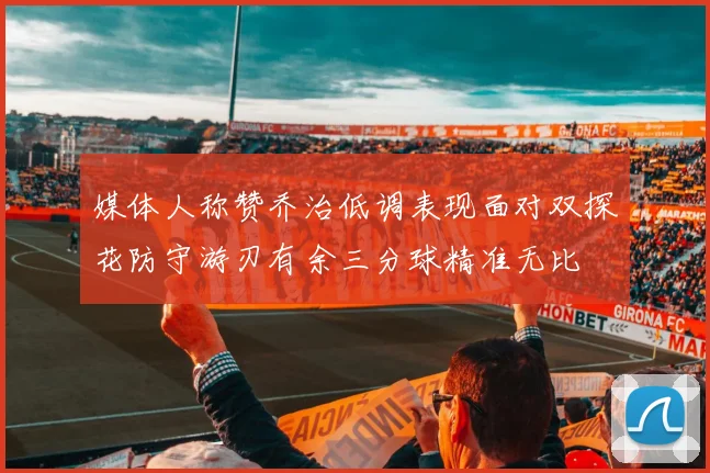 媒体人称赞乔治低调表现面对双探花防守游刃有余三分球精准无比