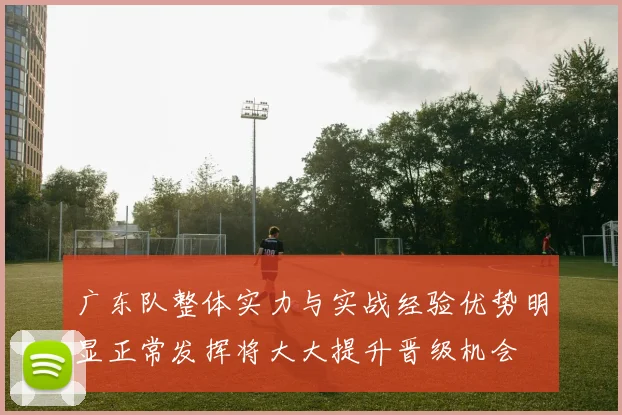 广东队整体实力与实战经验优势明显正常发挥将大大提升晋级机会
