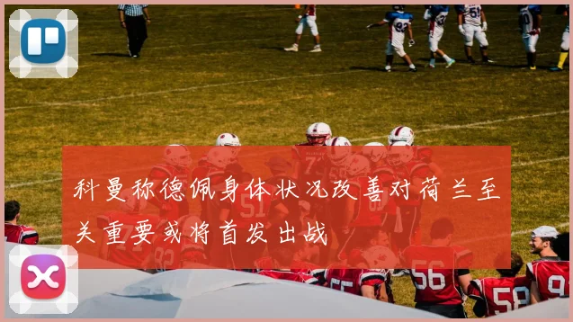 科曼称德佩身体状况改善对荷兰至关重要或将首发出战