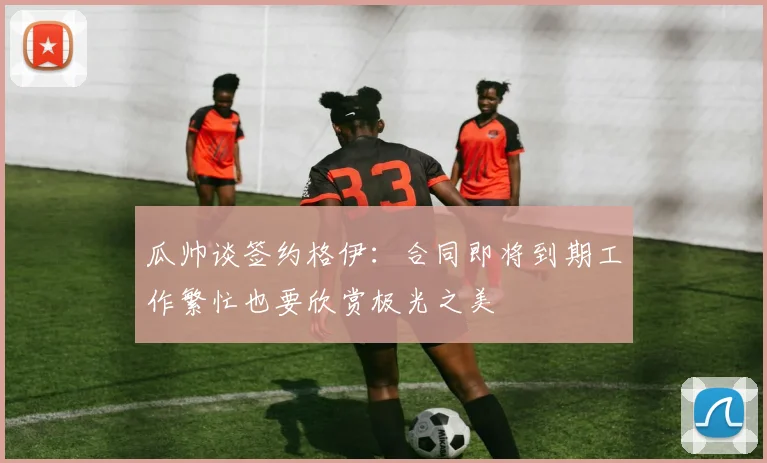 瓜帅谈签约格伊：合同即将到期工作繁忙也要欣赏极光之美
