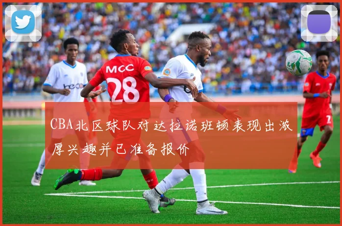 CBA北区球队对达拉诺班顿表现出浓厚兴趣并已准备报价