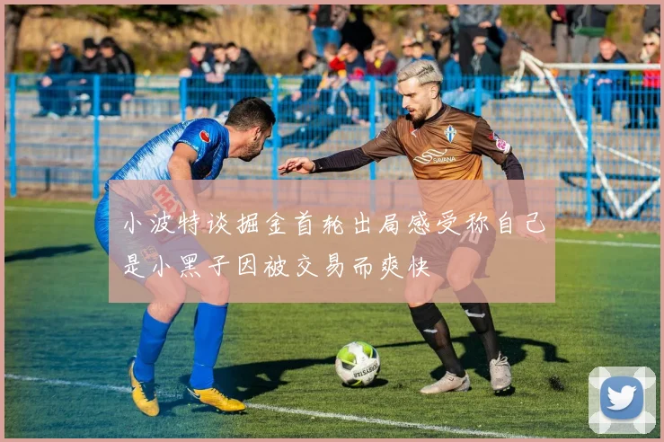 小波特谈掘金首轮出局感受称自己是小黑子因被交易而爽快