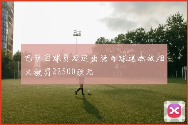 巴萨因球员延迟出场与球迷燃放烟火被罚22500欧元