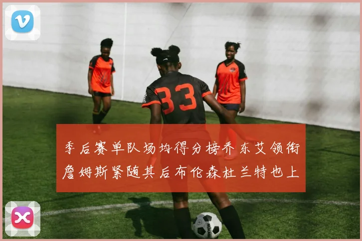 季后赛单队场均得分榜乔东艾领衔詹姆斯紧随其后布伦森杜兰特也上榜