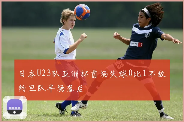 日本U23队亚洲杯首场失球0比1不敌约旦队半场落后