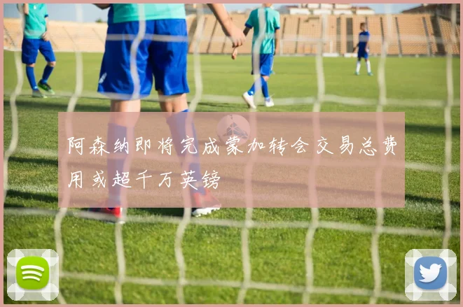 阿森纳即将完成蒙加转会交易总费用或超千万英镑