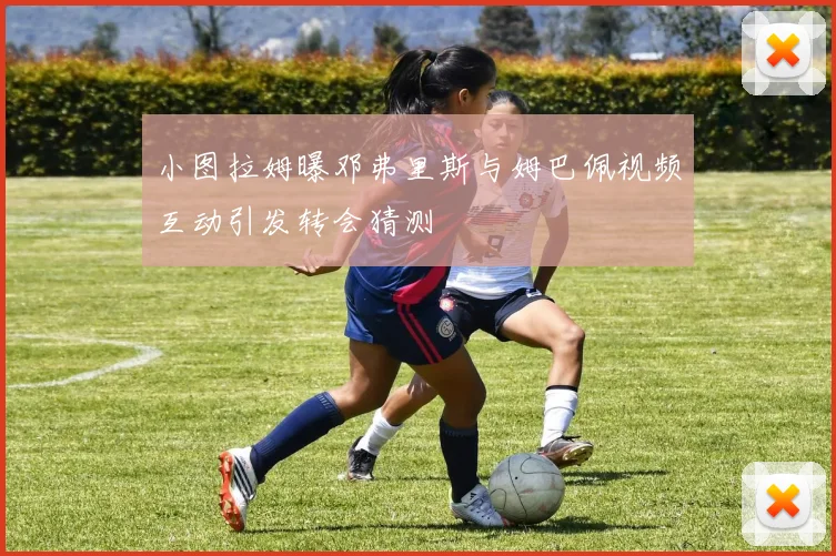 小图拉姆曝邓弗里斯与姆巴佩视频互动引发转会猜测