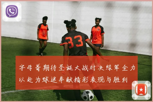 字母哥期待圣诞大战对决绿军全力以赴为球迷奉献精彩表现与胜利