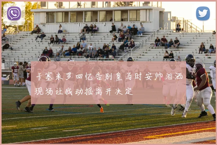 卡塞米罗回忆告别皇马时安帅泪洒现场让我动摇离开决定