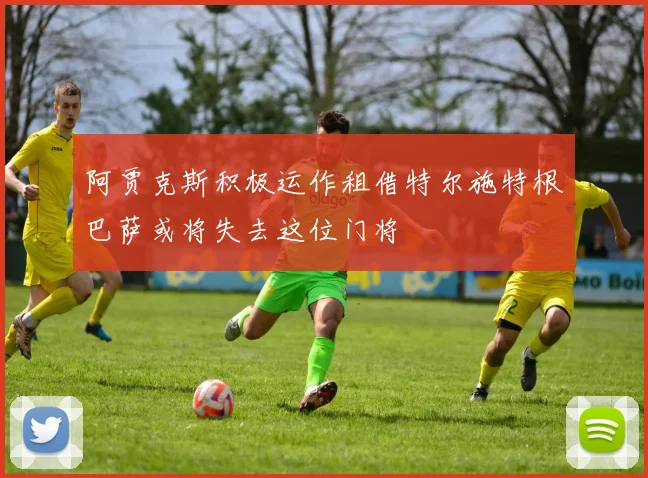 阿贾克斯积极运作租借特尔施特根巴萨或将失去这位门将