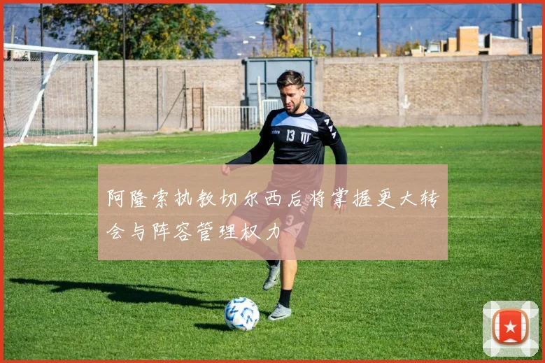 阿隆索执教切尔西后将掌握更大转会与阵容管理权力
