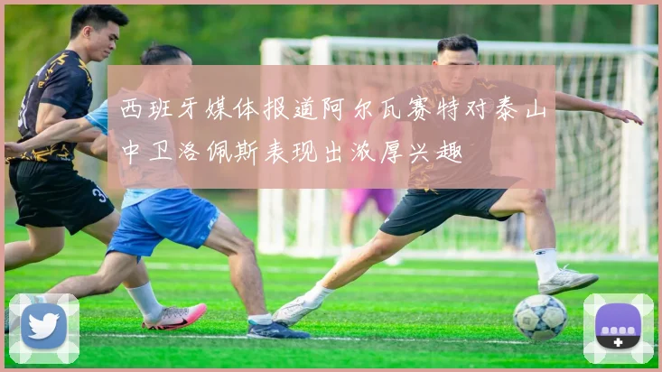 西班牙媒体报道阿尔瓦赛特对泰山中卫洛佩斯表现出浓厚兴趣