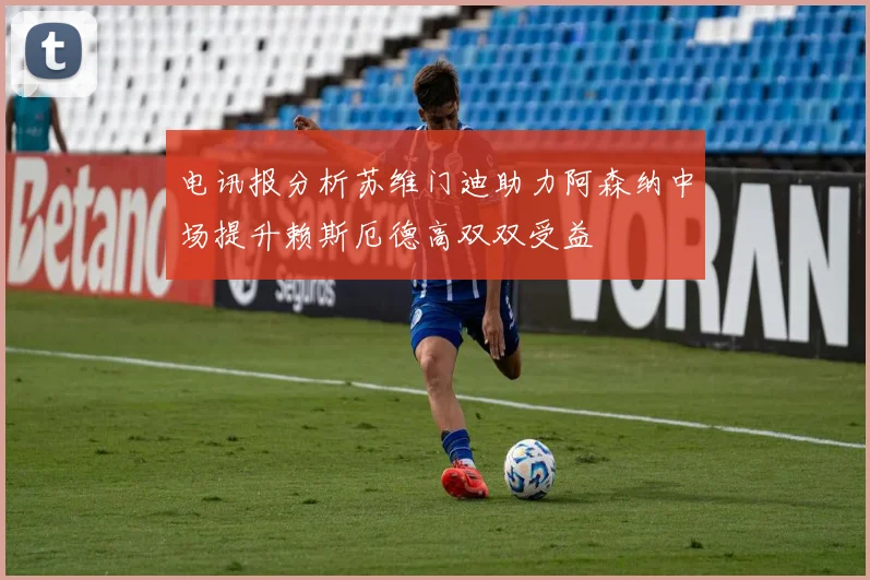 电讯报分析苏维门迪助力阿森纳中场提升赖斯厄德高双双受益