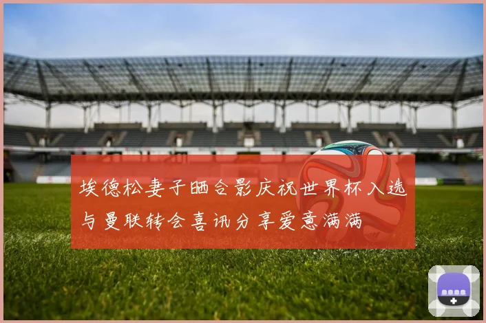 埃德松妻子晒合影庆祝世界杯入选与曼联转会喜讯分享爱意满满