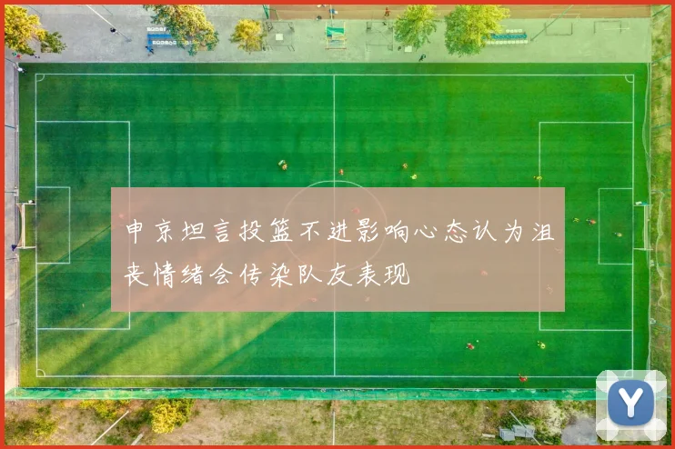 申京坦言投篮不进影响心态认为沮丧情绪会传染队友表现