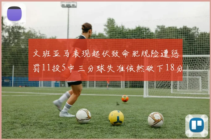 文班亚马表现起伏致命犯规险遭惩罚11投5中三分球失准依然砍下18分5板2帽