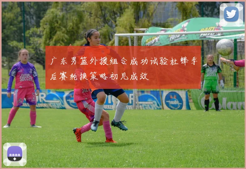 广东男篮外援组合成功试验杜锋季后赛轮换策略初见成效